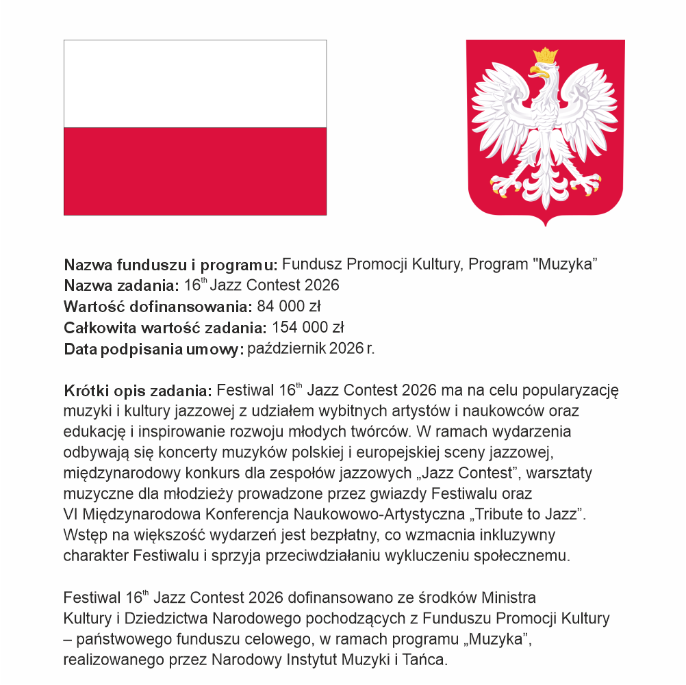 Plakat z informacją o dofinansowaniu Festiwalu.

Na plakacie znajduje się flaga Rzeczpospolitej Polskiej, godło oraz następujące treści:
Nazwa funduszu: Fundusz Promocji Kultury, Program „Muzyka”
Nazwa zadania: 16th Jazz Contest 2026
Dofinansowanie: 84 000 zł
Całkowita wartość: 154 000 zł
Data podpisania umowy: październik 2026 r.

Opis zadania:
Festiwal 16th Jazz Contest 2026 ma na celu popularyzację muzyki i kultury jazzowej z udziałem wybitnych artystów i naukowców oraz edukację i inspirowanie rozwoju młodych twórców. W ramach wydarzenia odbywają się koncerty muzyków polskiej i europejskiej sceny jazzowej, międzynarodowy konkurs dla zespołów jazzowych „Jazz Contest”, warsztaty muzyczne dla młodzieży prowadzone przez gwiazdy Festiwalu oraz VI Międzynarodowa Konferencja Naukowowo-Artystyczna „Tribute to Jazz”. Wstęp na większość wydarzeń jest bezpłatny, co wzmacnia inkluzywny charakter Festiwalu i sprzyja przeciwdziałaniu wykluczeniu społecznemu.